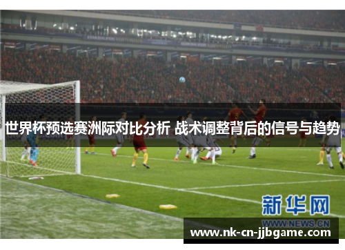 世界杯预选赛洲际对比分析 战术调整背后的信号与趋势 世界杯预选赛洲际对比分析 战术调整背后的信号与趋势