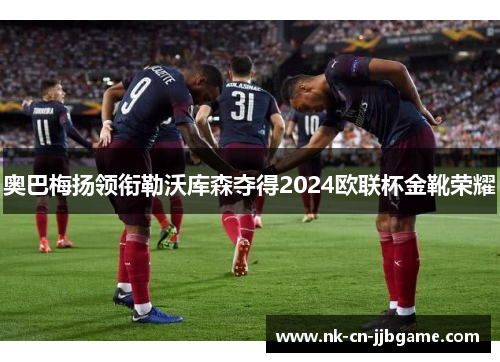 奥巴梅扬领衔勒沃库森夺得2024欧联杯金靴荣耀 奥巴梅扬领衔勒沃库森夺得2024欧联杯金靴荣耀