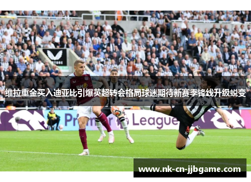 维拉重金买入迪亚比引爆英超转会格局球迷期待新赛季锋线升级蜕变