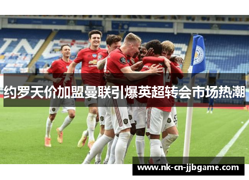 约罗天价加盟曼联引爆英超转会市场热潮 约罗天价加盟曼联引爆英超转会市场热潮