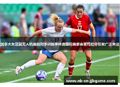 加拿大女足因无人机偷拍对手训练事件遭国际奥委会重罚扣分引发广泛关注 加拿大女足因无人机偷拍对手训练事件遭国际奥委会重罚扣分引发广泛关注