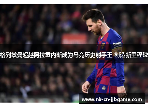 格列兹曼超越阿拉贡内斯成为马竞历史射手王 创造新里程碑 格列兹曼超越阿拉贡内斯成为马竞历史射手王 创造新里程碑